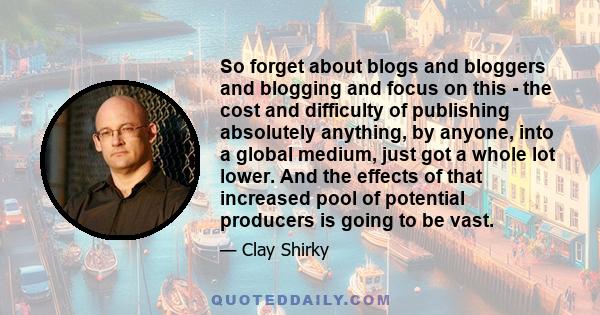 So forget about blogs and bloggers and blogging and focus on this - the cost and difficulty of publishing absolutely anything, by anyone, into a global medium, just got a whole lot lower. And the effects of that