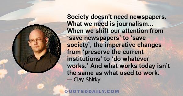 Society doesn't need newspapers. What we need is journalism... When we shift our attention from ‘save newspapers’ to ‘save society’, the imperative changes from ‘preserve the current institutions’ to ‘do whatever