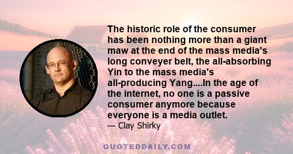 The historic role of the consumer has been nothing more than a giant maw at the end of the mass media's long conveyer belt, the all-absorbing Yin to the mass media's all-producing Yang....In the age of the internet, no