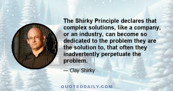 The Shirky Principle declares that complex solutions, like a company, or an industry, can become so dedicated to the problem they are the solution to, that often they inadvertently perpetuate the problem.