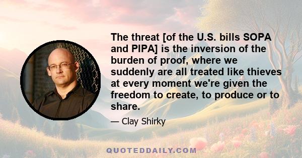 The threat [of the U.S. bills SOPA and PIPA] is the inversion of the burden of proof, where we suddenly are all treated like thieves at every moment we're given the freedom to create, to produce or to share.