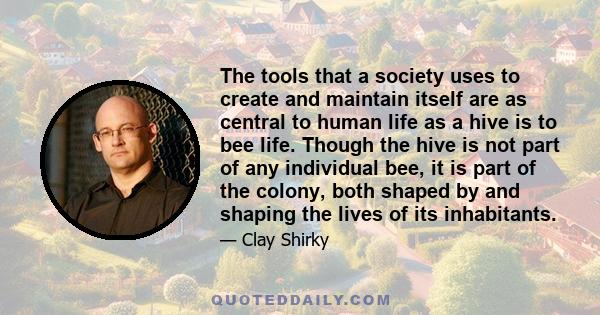 The tools that a society uses to create and maintain itself are as central to human life as a hive is to bee life. Though the hive is not part of any individual bee, it is part of the colony, both shaped by and shaping