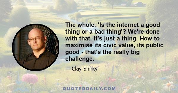 The whole, 'Is the internet a good thing or a bad thing'? We're done with that. It's just a thing. How to maximise its civic value, its public good - that's the really big challenge.