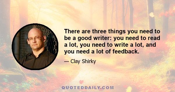 There are three things you need to be a good writer: you need to read a lot, you need to write a lot, and you need a lot of feedback.