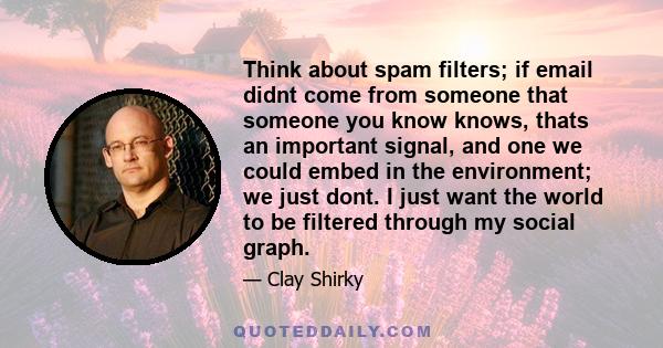 Think about spam filters; if email didnt come from someone that someone you know knows, thats an important signal, and one we could embed in the environment; we just dont. I just want the world to be filtered through my 