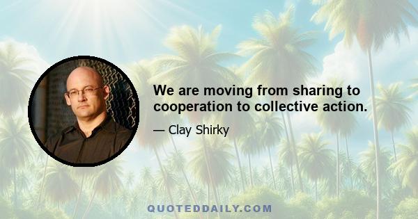 We are moving from sharing to cooperation to collective action.