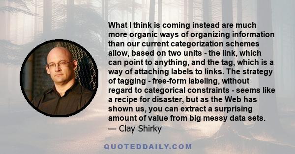 What I think is coming instead are much more organic ways of organizing information than our current categorization schemes allow, based on two units - the link, which can point to anything, and the tag, which is a way