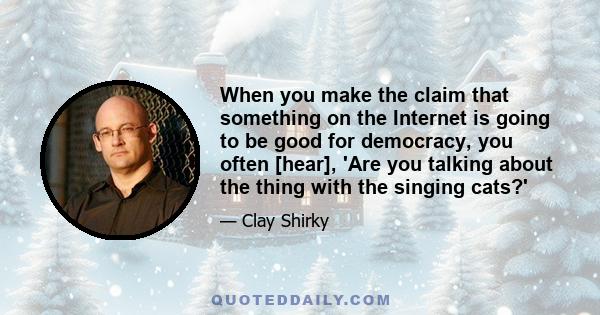 When you make the claim that something on the Internet is going to be good for democracy, you often [hear], 'Are you talking about the thing with the singing cats?'