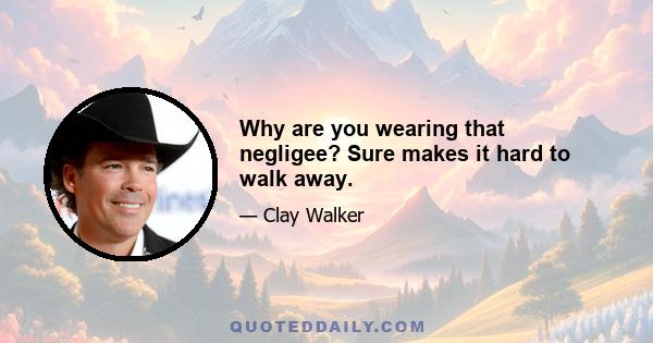 Why are you wearing that negligee? Sure makes it hard to walk away.