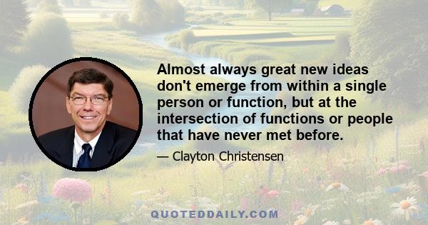 Almost always great new ideas don't emerge from within a single person or function, but at the intersection of functions or people that have never met before.