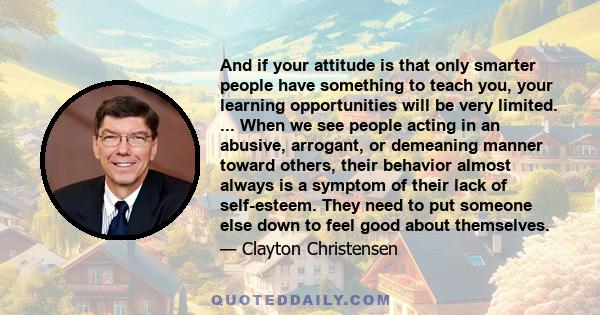 And if your attitude is that only smarter people have something to teach you, your learning opportunities will be very limited. ... When we see people acting in an abusive, arrogant, or demeaning manner toward others,