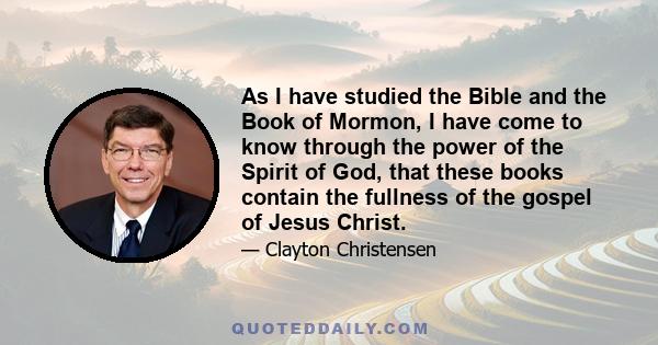 As I have studied the Bible and the Book of Mormon, I have come to know through the power of the Spirit of God, that these books contain the fullness of the gospel of Jesus Christ.