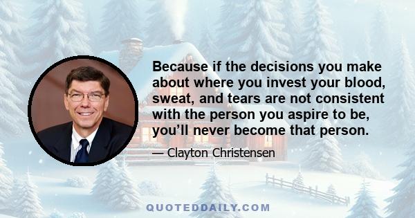 Because if the decisions you make about where you invest your blood, sweat, and tears are not consistent with the person you aspire to be, you’ll never become that person.