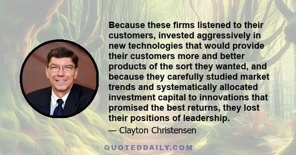 Because these firms listened to their customers, invested aggressively in new technologies that would provide their customers more and better products of the sort they wanted, and because they carefully studied market