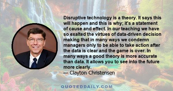 Disruptive technology is a theory. It says this will happen and this is why; it's a statement of cause and effect. In our teaching we have so exalted the virtues of data-driven decision making that in many ways we