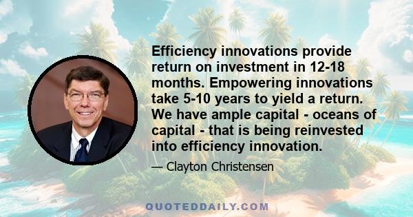 Efficiency innovations provide return on investment in 12-18 months. Empowering innovations take 5-10 years to yield a return. We have ample capital - oceans of capital - that is being reinvested into efficiency