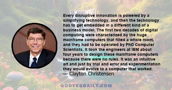 Every disruptive innovation is powered by a simplifying technology, and then the technology has to get embedded in a different kind of a business model. The first two decades of digital computing were characterized by