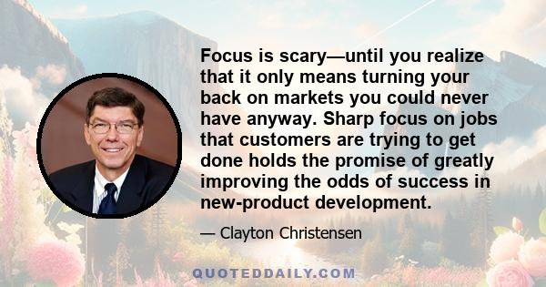 Focus is scary—until you realize that it only means turning your back on markets you could never have anyway. Sharp focus on jobs that customers are trying to get done holds the promise of greatly improving the odds of