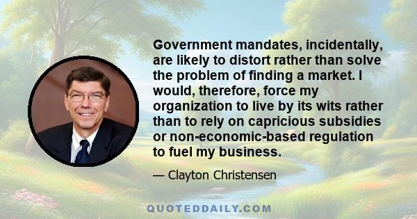 Government mandates, incidentally, are likely to distort rather than solve the problem of finding a market. I would, therefore, force my organization to live by its wits rather than to rely on capricious subsidies or