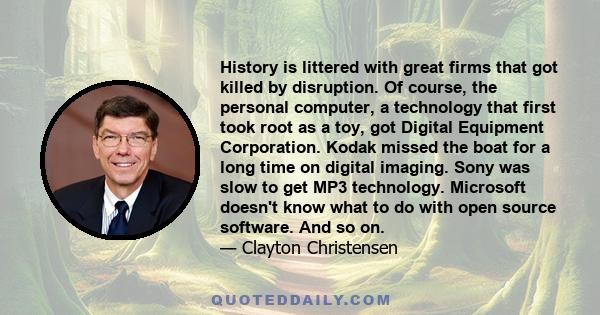 History is littered with great firms that got killed by disruption. Of course, the personal computer, a technology that first took root as a toy, got Digital Equipment Corporation. Kodak missed the boat for a long time