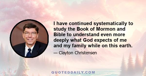 I have continued systematically to study the Book of Mormon and Bible to understand even more deeply what God expects of me and my family while on this earth.