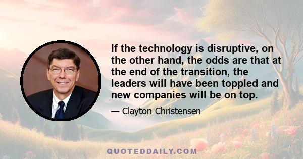 If the technology is disruptive, on the other hand, the odds are that at the end of the transition, the leaders will have been toppled and new companies will be on top.