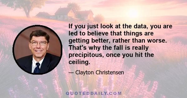 If you just look at the data, you are led to believe that things are getting better, rather than worse. That's why the fall is really precipitous, once you hit the ceiling.