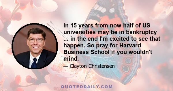 In 15 years from now half of US universities may be in bankruptcy ... in the end I'm excited to see that happen. So pray for Harvard Business School if you wouldn't mind.