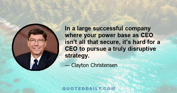 In a large successful company where your power base as CEO isn't all that secure, it's hard for a CEO to pursue a truly disruptive strategy.