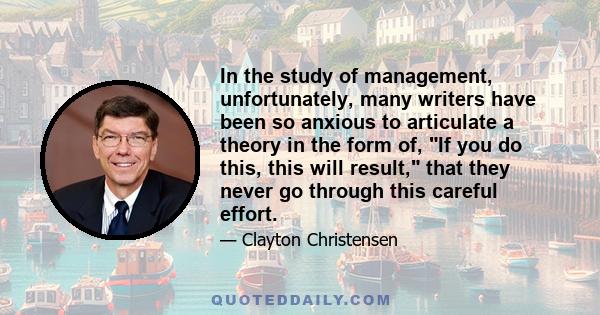 In the study of management, unfortunately, many writers have been so anxious to articulate a theory in the form of, If you do this, this will result, that they never go through this careful effort.