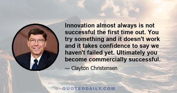 Innovation almost always is not successful the first time out. You try something and it doesn't work and it takes confidence to say we haven't failed yet. Ultimately you become commercially successful.