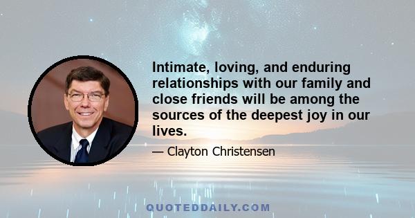 Intimate, loving, and enduring relationships with our family and close friends will be among the sources of the deepest joy in our lives.