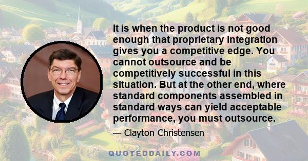 It is when the product is not good enough that proprietary integration gives you a competitive edge. You cannot outsource and be competitively successful in this situation. But at the other end, where standard