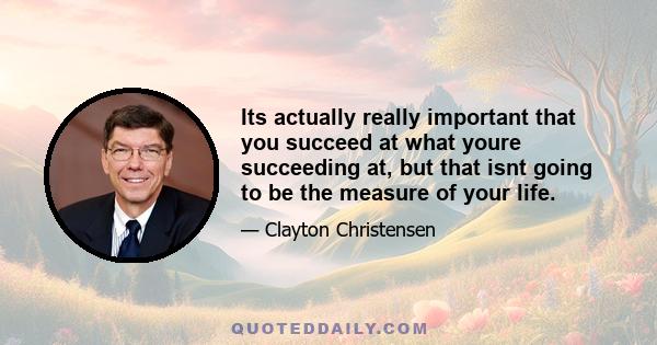 Its actually really important that you succeed at what youre succeeding at, but that isnt going to be the measure of your life.