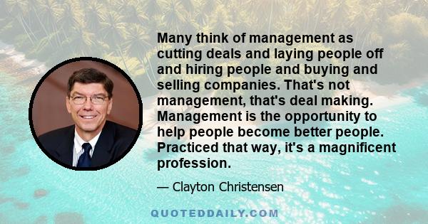 Many think of management as cutting deals and laying people off and hiring people and buying and selling companies. That's not management, that's deal making. Management is the opportunity to help people become better