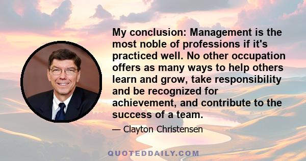 My conclusion: Management is the most noble of professions if it's practiced well. No other occupation offers as many ways to help others learn and grow, take responsibility and be recognized for achievement, and