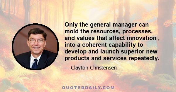 Only the general manager can mold the resources, processes, and values that affect innovation , into a coherent capability to develop and launch superior new products and services repeatedly.