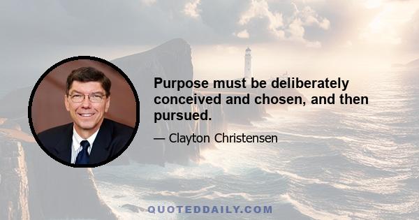 Purpose must be deliberately conceived and chosen, and then pursued.