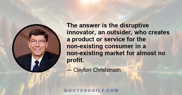 The answer is the disruptive innovator, an outsider, who creates a product or service for the non-existing consumer in a non-existing market for almost no profit.