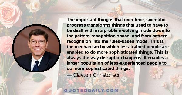 The important thing is that over time, scientific progress transforms things that used to have to be dealt with in a problem-solving mode down to the pattern-recognition space; and from pattern recognition into the