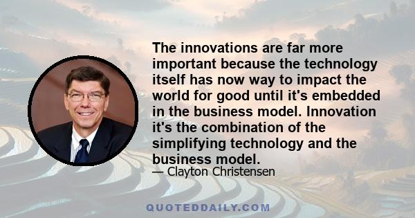 The innovations are far more important because the technology itself has now way to impact the world for good until it's embedded in the business model. Innovation it's the combination of the simplifying technology and