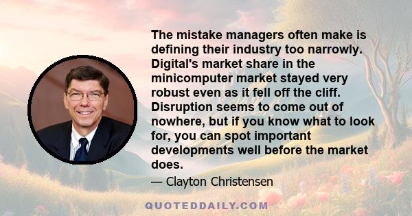 The mistake managers often make is defining their industry too narrowly. Digital's market share in the minicomputer market stayed very robust even as it fell off the cliff. Disruption seems to come out of nowhere, but