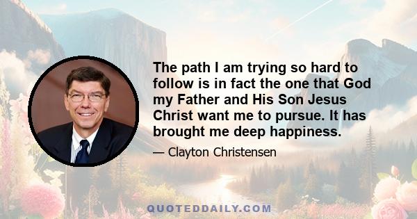 The path I am trying so hard to follow is in fact the one that God my Father and His Son Jesus Christ want me to pursue. It has brought me deep happiness.