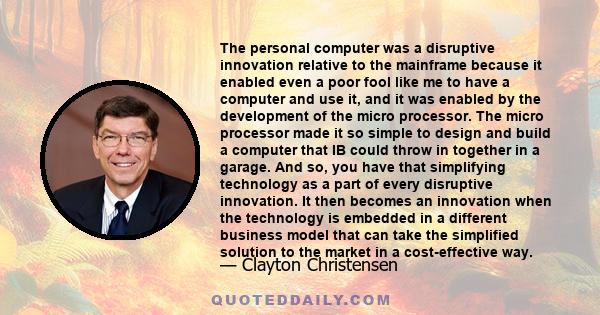 The personal computer was a disruptive innovation relative to the mainframe because it enabled even a poor fool like me to have a computer and use it, and it was enabled by the development of the micro processor. The