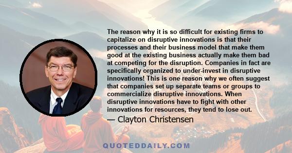 The reason why it is so difficult for existing firms to capitalize on disruptive innovations is that their processes and their business model that make them good at the existing business actually make them bad at