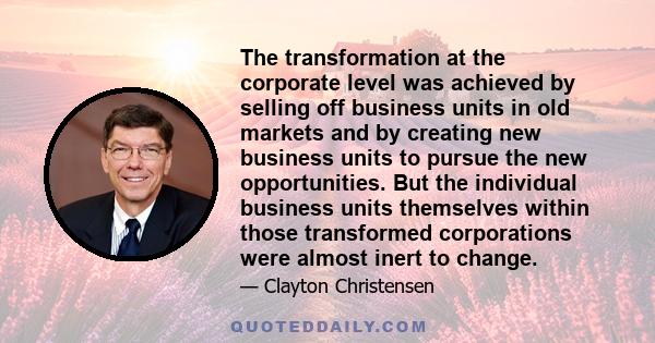 The transformation at the corporate level was achieved by selling off business units in old markets and by creating new business units to pursue the new opportunities. But the individual business units themselves within 