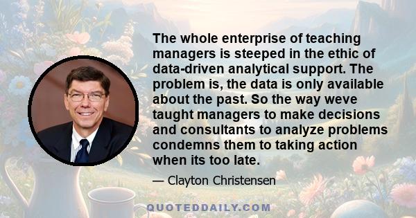 The whole enterprise of teaching managers is steeped in the ethic of data-driven analytical support. The problem is, the data is only available about the past. So the way weve taught managers to make decisions and