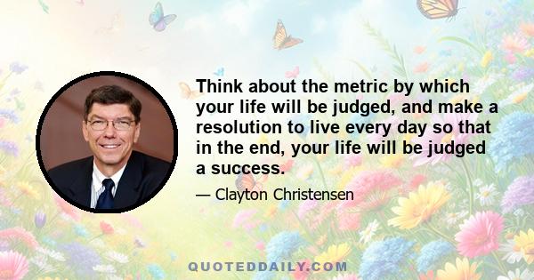 Think about the metric by which your life will be judged, and make a resolution to live every day so that in the end, your life will be judged a success.