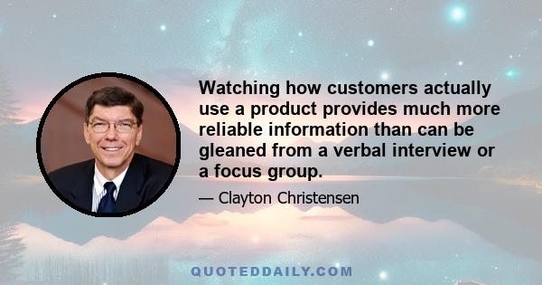 Watching how customers actually use a product provides much more reliable information than can be gleaned from a verbal interview or a focus group.