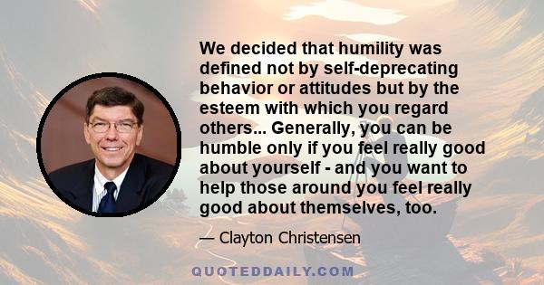 We decided that humility was defined not by self-deprecating behavior or attitudes but by the esteem with which you regard others... Generally, you can be humble only if you feel really good about yourself - and you